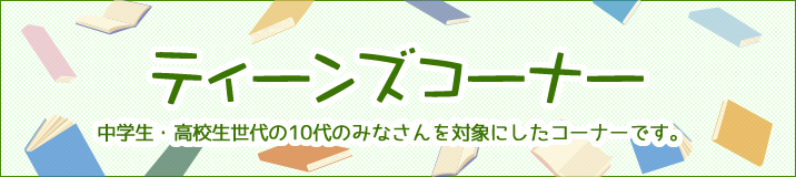 ティーンズコーナー中学生・高校生世代の10代のみなさんを対象にしたコーナーです。